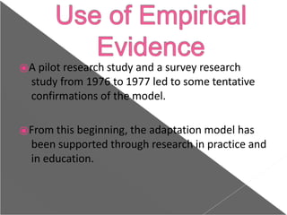 ⦿A pilot research study and a survey research
study from 1976 to 1977 led to some tentative
confirmations of the model.
⦿From this beginning, the adaptation model has
been supported through research in practice and
in education.
 