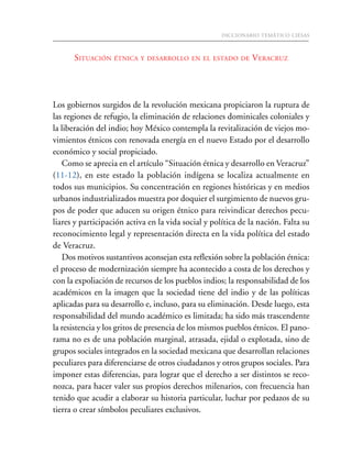 DICCIONARIO TEMÁTICO CIESAS81
SITUACIÓN ÉTNICA Y DESARROLLO EN EL ESTADO DE VERACRUZ
Los gobiernos surgidos de la revolución mexicana propiciaron la ruptura de
las regiones de refugio, la eliminación de relaciones dominicales coloniales y
la liberación del indio; hoy México contempla la revitalización de viejos mo-
vimientos étnicos con renovada energía en el nuevo Estado por el desarrollo
económico y social propiciado.
Como se aprecia en el artículo “Situación étnica y desarrollo en Veracruz”
(11-12), en este estado la población indígena se localiza actualmente en
todos sus municipios. Su concentración en regiones históricas y en medios
urbanos industrializados muestra por doquier el surgimiento de nuevos gru-
pos de poder que aducen su origen étnico para reivindicar derechos pecu-
liares y participación activa en la vida social y política de la nación. Falta su
reconocimiento legal y representación directa en la vida política del estado
de Veracruz.
Dos motivos sustantivos aconsejan esta reflexión sobre la población étnica:
el proceso de modernización siempre ha acontecido a costa de los derechos y
con la expoliación de recursos de los pueblos indios; la responsabilidad de los
académicos en la imagen que la sociedad tiene del indio y de las políticas
aplicadas para su desarrollo e, incluso, para su eliminación. Desde luego, esta
responsabilidad del mundo académico es limitada; ha sido más trascendente
la resistencia y los gritos de presencia de los mismos pueblos étnicos. El pano-
rama no es de una población marginal, atrasada, ejidal o explotada, sino de
grupos sociales integrados en la sociedad mexicana que desarrollan relaciones
peculiares para diferenciarse de otros ciudadanos y otros grupos sociales. Para
imponer estas diferencias, para lograr que el derecho a ser distintos se reco-
nozca, para hacer valer sus propios derechos milenarios, con frecuencia han
tenido que acudir a elaborar su historia particular, luchar por pedazos de su
tierra o crear símbolos peculiares exclusivos.
 