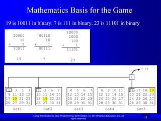 Mathematics Basis for the Game
19 is 10011 in binary. 7 is 111 in binary. 23 is 11101 in binary
                                             10000
   10000        00110                         1000
      10           10                          100
 +     1      +     1                      +     1
   10011        00111                        11101

     19                7                           23

                                                                                                                       = 19

                                                                                                             +



 1 3 5 7         2      3      6      7          4 5 6 7                         8 9 10 11                   16   17   18     19
 9 11 13 15     10     11     14     15         12 13 14 15                     12 13 14 15                  20   21   22     23
17 19 21 23     18     19     22     23         20 21 22 23                     24 25 26 27                  24   25   26     27
25 27 29 31     26     27     30     31         28 29 30 31                     28 29 30 31                  28   29   30     31
   Set1                 Set2                           Set3                            Set4                       Set5
              Liang, Introduction to Java Programming, Ninth Edition, (c) 2013 Pearson Education, Inc. All
                                                   rights reserved.
                                                                                                                        11
 