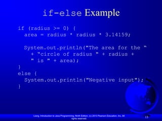 if-else Example
if (radius >= 0) {
  area = radius * radius * 3.14159;

 System.out.println("The area for the “
   + “circle of radius " + radius +
   " is " + area);
}
else {
  System.out.println("Negative input");
}




    Liang, Introduction to Java Programming, Ninth Edition, (c) 2013 Pearson Education, Inc. All
                                         rights reserved.
                                                                                                   13
 