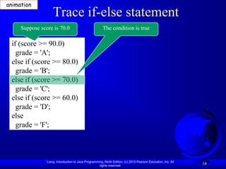 animation
                    Trace if-else statement
     Suppose score is 70.0                              The condition is true

 if (score >= 90.0)
   grade = 'A';
 else if (score >= 80.0)
   grade = 'B';
 else if (score >= 70.0)
   grade = 'C';
 else if (score >= 60.0)
   grade = 'D';
 else
   grade = 'F';



                Liang, Introduction to Java Programming, Ninth Edition, (c) 2013 Pearson Education, Inc. All
                                                     rights reserved.
                                                                                                               18
 