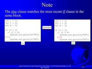 Note
The else clause matches the most recent if clause in the
same block.
int i = 1;                                                                  int i = 1;
int j = 2;                                                                  int j = 2;
int k = 3;                                                                  int k = 3;
                                                       Equivalent
if (i > j)                                                                  if (i > j)
  if (i > k)                                                                  if (i > k)
    System.out.println("A");                                                    System.out.println("A");
else                                                                          else
    System.out.println("B");                                                    System.out.println("B");
                 (a)                                                                                        (b)




             Liang, Introduction to Java Programming, Ninth Edition, (c) 2013 Pearson Education, Inc. All
                                                  rights reserved.
                                                                                                                  21
 