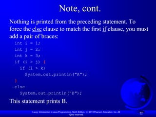 Note, cont.
Nothing is printed from the preceding statement. To
force the else clause to match the first if clause, you must
add a pair of braces:
  int i = 1;
  int j = 2;
  int k = 3;
  if (i > j) {
    if (i > k)
      System.out.println("A");
  }
  else
    System.out.println("B");
This statement prints B.
         Liang, Introduction to Java Programming, Ninth Edition, (c) 2013 Pearson Education, Inc. All
                                              rights reserved.
                                                                                                        22
 