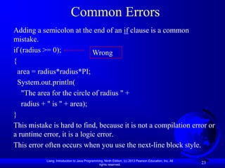 Common Errors
Adding a semicolon at the end of an if clause is a common
mistake.
if (radius >= 0);            Wrong
{
  area = radius*radius*PI;
  System.out.println(
   "The area for the circle of radius " +
   radius + " is " + area);
}
This mistake is hard to find, because it is not a compilation error or
a runtime error, it is a logic error.
This error often occurs when you use the next-line block style.
           Liang, Introduction to Java Programming, Ninth Edition, (c) 2013 Pearson Education, Inc. All
                                                rights reserved.
                                                                                                          23
 