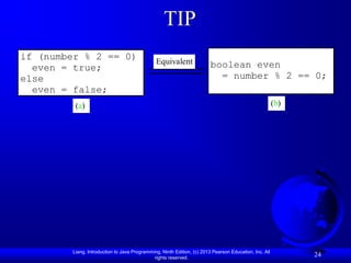 TIP
if (number % 2 == 0)                           Equivalent
  even = true;                                                           boolean even
else                                                                       = number % 2 == 0;
  even = false;
          (a)                                                                                           (b)




         Liang, Introduction to Java Programming, Ninth Edition, (c) 2013 Pearson Education, Inc. All
                                              rights reserved.
                                                                                                              24
 