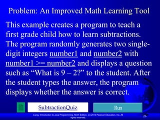 Problem: An Improved Math Learning Tool
This example creates a program to teach a
first grade child how to learn subtractions.
The program randomly generates two single-
digit integers number1 and number2 with
number1 >= number2 and displays a question
such as “What is 9 – 2?” to the student. After
the student types the answer, the program
displays whether the answer is correct.
             SubtractionQuiz                                                              Run
        Liang, Introduction to Java Programming, Ninth Edition, (c) 2013 Pearson Education, Inc. All
                                             rights reserved.
                                                                                                       26
 