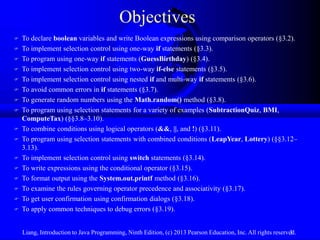 Objectives
   To declare boolean variables and write Boolean expressions using comparison operators (§3.2).
   To implement selection control using one-way if statements (§3.3).
   To program using one-way if statements (GuessBirthday) (§3.4).
   To implement selection control using two-way if-else statements (§3.5).
   To implement selection control using nested if and multi-way if statements (§3.6).
   To avoid common errors in if statements (§3.7).
   To generate random numbers using the Math.random() method (§3.8).
   To program using selection statements for a variety of examples (SubtractionQuiz, BMI,
    ComputeTax) (§§3.8–3.10).
   To combine conditions using logical operators (&&, ||, and !) (§3.11).
   To program using selection statements with combined conditions (LeapYear, Lottery) (§§3.12–
    3.13).
   To implement selection control using switch statements (§3.14).
   To write expressions using the conditional operator (§3.15).
   To format output using the System.out.printf method (§3.16).
   To examine the rules governing operator precedence and associativity (§3.17).
   To get user confirmation using confirmation dialogs (§3.18).
   To apply common techniques to debug errors (§3.19).


    Liang, Introduction to Java Programming, Ninth Edition, (c) 2013 Pearson Education, Inc. All rights reserved.
                                                                                                              3
 