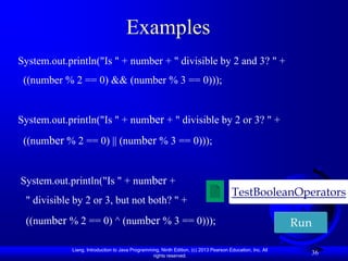 Examples
System.out.println("Is " + number + " divisible by 2 and 3? " +
 ((number % 2 == 0) && (number % 3 == 0)));


System.out.println("Is " + number + " divisible by 2 or 3? " +
 ((number % 2 == 0) || (number % 3 == 0)));


System.out.println("Is " + number +
                                                                                       TestBooleanOperators
 " divisible by 2 or 3, but not both? " +
 ((number % 2 == 0) ^ (number % 3 == 0)));                                                                 Run

            Liang, Introduction to Java Programming, Ninth Edition, (c) 2013 Pearson Education, Inc. All
                                                 rights reserved.
                                                                                                             36
 