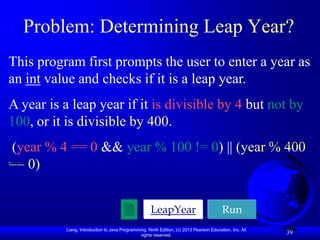 Problem: Determining Leap Year?
This program first prompts the user to enter a year as
an int value and checks if it is a leap year.
A year is a leap year if it is divisible by 4 but not by
100, or it is divisible by 400.
(year % 4 == 0 && year % 100 != 0) || (year % 400
== 0)


                                                     LeapYear                            Run
          Liang, Introduction to Java Programming, Ninth Edition, (c) 2013 Pearson Education, Inc. All
                                               rights reserved.
                                                                                                         39
 