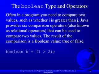 The boolean Type and Operators
Often in a program you need to compare two
values, such as whether i is greater than j. Java
provides six comparison operators (also known
as relational operators) that can be used to
compare two values. The result of the
comparison is a Boolean value: true or false.

boolean b = (1 > 2);



        Liang, Introduction to Java Programming, Ninth Edition, (c) 2013 Pearson Education, Inc. All
                                             rights reserved.
                                                                                                       4
 