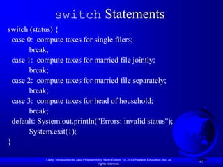 switch Statements
switch (status) {
  case 0: compute taxes for single filers;
        break;
  case 1: compute taxes for married file jointly;
        break;
  case 2: compute taxes for married file separately;
        break;
  case 3: compute taxes for head of household;
        break;
  default: System.out.println("Errors: invalid status");
        System.exit(1);
}

             Liang, Introduction to Java Programming, Ninth Edition, (c) 2013 Pearson Education, Inc. All
                                                  rights reserved.
                                                                                                            41
 
