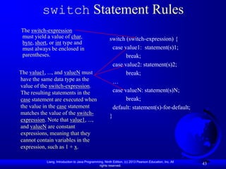 switch Statement Rules
The switch-expression
must yield a value of char,                              switch (switch-expression) {
byte, short, or int type and
must always be enclosed in                                 case value1: statement(s)1;
parentheses.                                                     break;
                                                           case value2: statement(s)2;
The value1, ..., and valueN must                                 break;
have the same data type as the                             …
value of the switch-expression.
The resulting statements in the                            case valueN: statement(s)N;
case statement are executed when                                 break;
the value in the case statement                            default: statement(s)-for-default;
matches the value of the switch-
                                                         }
expression. Note that value1, ...,
and valueN are constant
expressions, meaning that they
cannot contain variables in the
expression, such as 1 + x.

            Liang, Introduction to Java Programming, Ninth Edition, (c) 2013 Pearson Education, Inc. All
                                                 rights reserved.
                                                                                                           43
 
