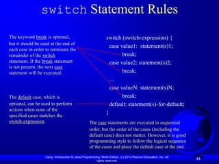 switch Statement Rules
The keyword break is optional,                                  switch (switch-expression) {
but it should be used at the end of
                                                                  case value1: statement(s)1;
each case in order to terminate the
remainder of the switch                                                 break;
statement. If the break statement                                 case value2: statement(s)2;
is not present, the next case
statement will be executed.                                             break;
                                                                  …
                                                                  case valueN: statement(s)N;
The default case, which is                                              break;
optional, can be used to perform                                  default: statement(s)-for-default;
actions when none of the
specified cases matches the
                                                                }
switch-expression.                                 The case statements are executed in sequential
                                                   order, but the order of the cases (including the
                                                   default case) does not matter. However, it is good
                                                   programming style to follow the logical sequence
                                                   of the cases and place the default case at the end.

                   Liang, Introduction to Java Programming, Ninth Edition, (c) 2013 Pearson Education, Inc. All
                                                        rights reserved.
                                                                                                                  44
 