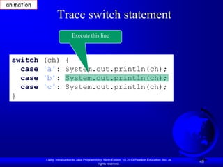 animation

                   Trace switch statement
                              Execute this line



 switch     (ch)         {
   case     'a':         System.out.println(ch);
   case     'b':         System.out.println(ch);
   case     'c':         System.out.println(ch);
 }




            Liang, Introduction to Java Programming, Ninth Edition, (c) 2013 Pearson Education, Inc. All
                                                 rights reserved.
                                                                                                           48
 