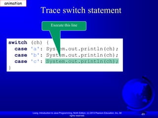 animation

                   Trace switch statement
                              Execute this line



 switch     (ch)         {
   case     'a':         System.out.println(ch);
   case     'b':         System.out.println(ch);
   case     'c':         System.out.println(ch);
 }




            Liang, Introduction to Java Programming, Ninth Edition, (c) 2013 Pearson Education, Inc. All
                                                 rights reserved.
                                                                                                           49
 
