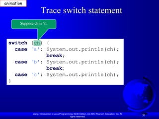animation

                       Trace switch statement
        Suppose ch is 'a':



 switch (ch) {
   case 'a': System.out.println(ch);
             break;
   case 'b': System.out.println(ch);
             break;
   case 'c': System.out.println(ch);
 }




                Liang, Introduction to Java Programming, Ninth Edition, (c) 2013 Pearson Education, Inc. All
                                                     rights reserved.
                                                                                                               51
 