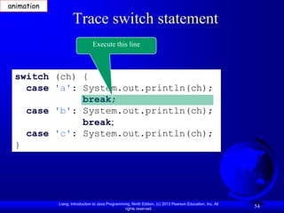 animation

                   Trace switch statement
                               Execute this line



 switch (ch) {
   case 'a': System.out.println(ch);
             break;
   case 'b': System.out.println(ch);
             break;
   case 'c': System.out.println(ch);
 }




            Liang, Introduction to Java Programming, Ninth Edition, (c) 2013 Pearson Education, Inc. All
                                                 rights reserved.
                                                                                                           54
 