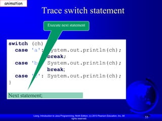 animation

                   Trace switch statement
                          Execute next statement



 switch (ch) {
   case 'a': System.out.println(ch);
             break;
   case 'b': System.out.println(ch);
             break;
   case 'c': System.out.println(ch);
 }

 Next statement;


            Liang, Introduction to Java Programming, Ninth Edition, (c) 2013 Pearson Education, Inc. All
                                                 rights reserved.
                                                                                                           55
 