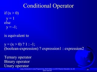 Conditional Operator
if (x > 0)
  y=1
else
  y = -1;

is equivalent to

y = (x > 0) ? 1 : -1;
(boolean-expression) ? expression1 : expression2

Ternary operator
Binary operator
Unary operator
             Liang, Introduction to Java Programming, Ninth Edition, (c) 2013 Pearson Education, Inc. All
                                                  rights reserved.
                                                                                                            57
 