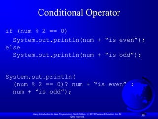 Conditional Operator
if (num % 2 == 0)
  System.out.println(num + “is even”);
else
  System.out.println(num + “is odd”);


System.out.println(
  (num % 2 == 0)? num + “is even” :
  num + “is odd”);


       Liang, Introduction to Java Programming, Ninth Edition, (c) 2013 Pearson Education, Inc. All
                                            rights reserved.
                                                                                                      58
 
