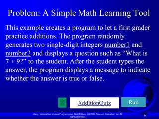 Problem: A Simple Math Learning Tool
This example creates a program to let a first grader
practice additions. The program randomly
generates two single-digit integers number1 and
number2 and displays a question such as “What is
7 + 9?” to the student. After the student types the
answer, the program displays a message to indicate
whether the answer is true or false.


                                                       AdditionQuiz                                     Run

         Liang, Introduction to Java Programming, Ninth Edition, (c) 2013 Pearson Education, Inc. All
                                              rights reserved.
                                                                                                              6
 
