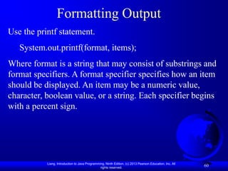 Formatting Output
Use the printf statement.
   System.out.printf(format, items);
Where format is a string that may consist of substrings and
format specifiers. A format specifier specifies how an item
should be displayed. An item may be a numeric value,
character, boolean value, or a string. Each specifier begins
with a percent sign.




           Liang, Introduction to Java Programming, Ninth Edition, (c) 2013 Pearson Education, Inc. All
                                                rights reserved.
                                                                                                          60
 