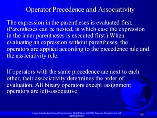 Operator Precedence and Associativity
The expression in the parentheses is evaluated first.
(Parentheses can be nested, in which case the expression
in the inner parentheses is executed first.) When
evaluating an expression without parentheses, the
operators are applied according to the precedence rule and
the associativity rule.

If operators with the same precedence are next to each
other, their associativity determines the order of
evaluation. All binary operators except assignment
operators are left-associative.


          Liang, Introduction to Java Programming, Ninth Edition, (c) 2013 Pearson Education, Inc. All
                                               rights reserved.
                                                                                                         63
 