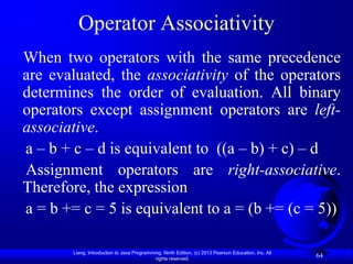 Operator Associativity
When two operators with the same precedence
are evaluated, the associativity of the operators
determines the order of evaluation. All binary
operators except assignment operators are left-
associative.
a – b + c – d is equivalent to ((a – b) + c) – d
Assignment operators are right-associative.
Therefore, the expression
a = b += c = 5 is equivalent to a = (b += (c = 5))

       Liang, Introduction to Java Programming, Ninth Edition, (c) 2013 Pearson Education, Inc. All
                                            rights reserved.
                                                                                                      64
 
