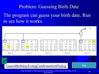 Problem: Guessing Birth Date
The program can guess your birth date. Run
to see how it works.
                                                                                                                        = 19

                                                                                                             +



 1 3 5 7         2      3     6      7           4 5 6 7                        8 9 10 11                    16    17   18     19
 9 11 13 15     10     11    14     15          12 13 14 15                    12 13 14 15                   20    21   22     23
17 19 21 23     18     19    22     23          20 21 22 23                    24 25 26 27                   24    25   26     27
25 27 29 31     26     27    30     31          28 29 30 31                    28 29 30 31                   28    29   30     31
   Set1                Set2                            Set3                           Set4                         Set5




  GuessBirthdayUsingConfirmationDialog                                                                            Run
              Liang, Introduction to Java Programming, Ninth Edition, (c) 2013 Pearson Education, Inc. All
                                                   rights reserved.
                                                                                                                         68
 