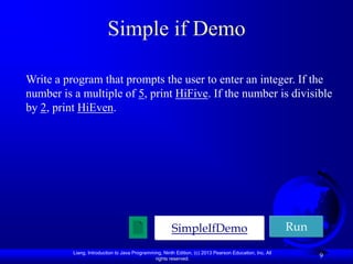 Simple if Demo

Write a program that prompts the user to enter an integer. If the
number is a multiple of 5, print HiFive. If the number is divisible
by 2, print HiEven.




                                                       SimpleIfDemo                                      Run

          Liang, Introduction to Java Programming, Ninth Edition, (c) 2013 Pearson Education, Inc. All
                                               rights reserved.
                                                                                                               9
 