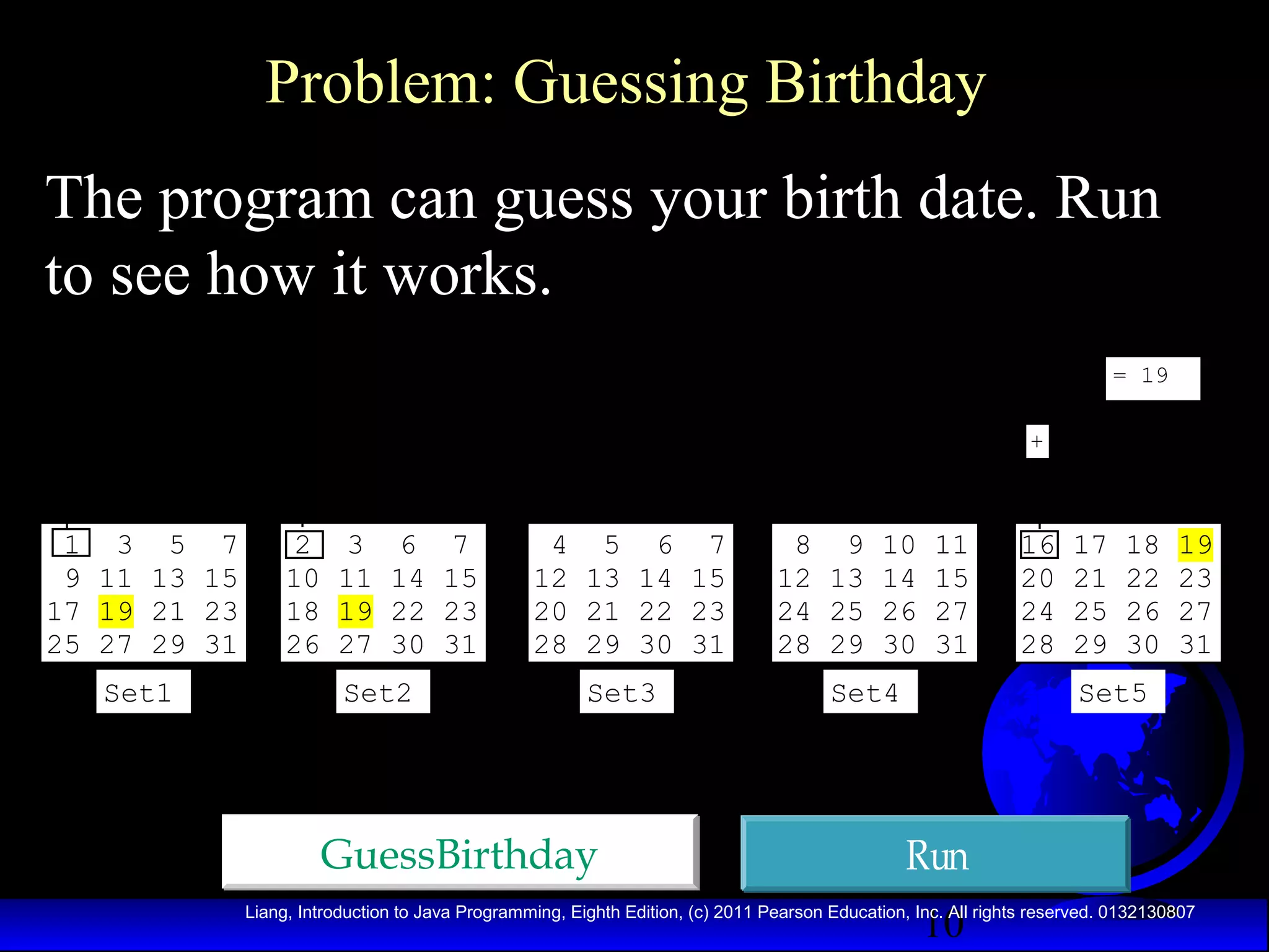 Problem: Guessing Birthday
The program can guess your birth date. Run
to see how it works.
= 19
+

1 3 5 7
9 11 13 15
17 19 21 23
25 27 29 31
Set1

2
10
18
26

3
11
19
27

6
14
22
30

Set2

7
15
23
31

4 5 6 7
12 13 14 15
20 21 22 23
28 29 30 31

8 9 10 11
12 13 14 15
24 25 26 27
28 29 30 31

Set3

Set4

GuessBirthday

16
20
24
28

17
21
25
29

18
22
26
30

19
23
27
31

Set5

Run
10

Liang, Introduction to Java Programming, Eighth Edition, (c) 2011 Pearson Education, Inc. All rights reserved. 0132130807

 
