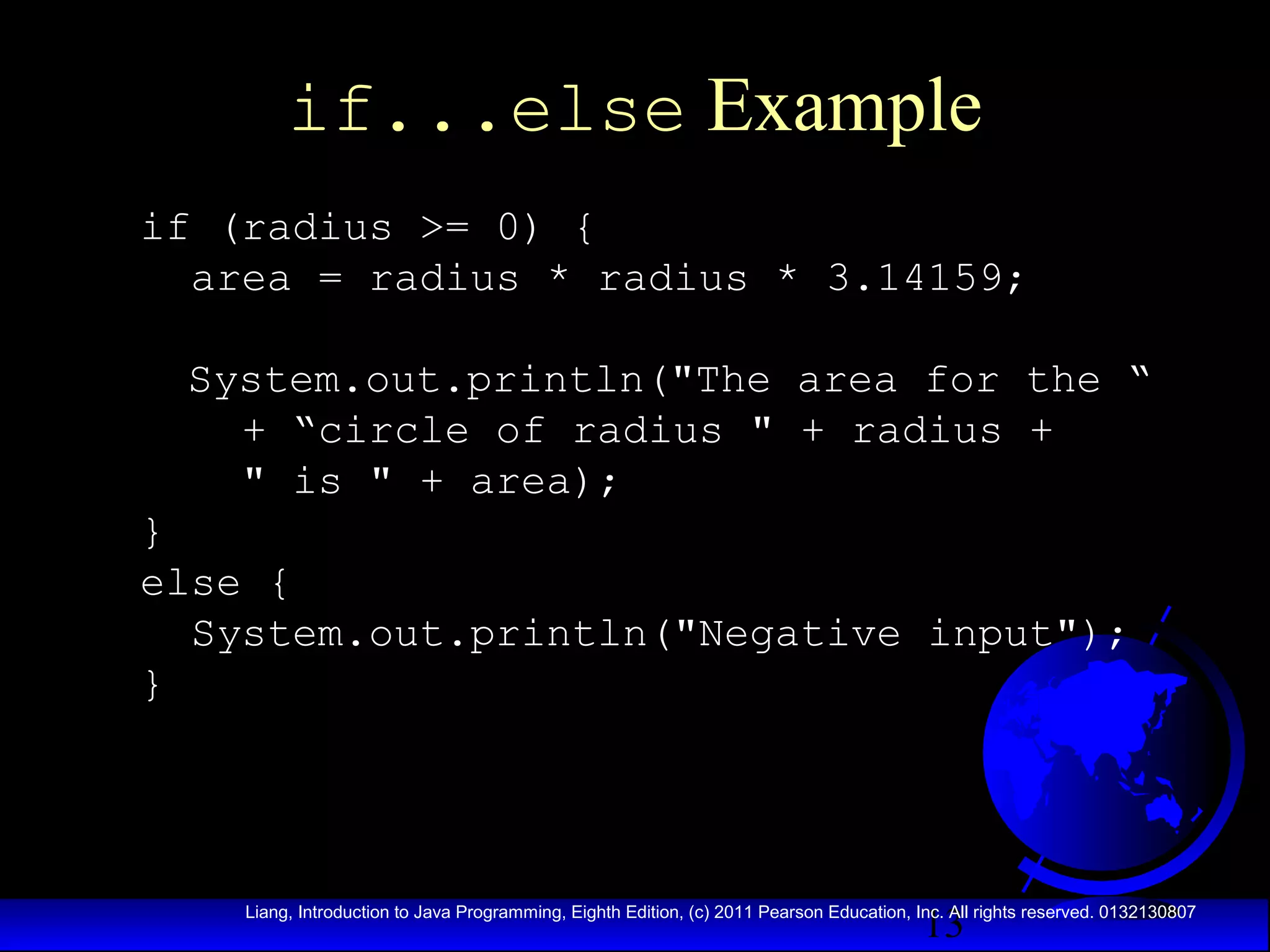 if...else Example
if (radius >= 0) {
area = radius * radius * 3.14159;
System.out.println("The area for the “
+ “circle of radius " + radius +
" is " + area);
}
else {
System.out.println("Negative input");
}

13

Liang, Introduction to Java Programming, Eighth Edition, (c) 2011 Pearson Education, Inc. All rights reserved. 0132130807

 