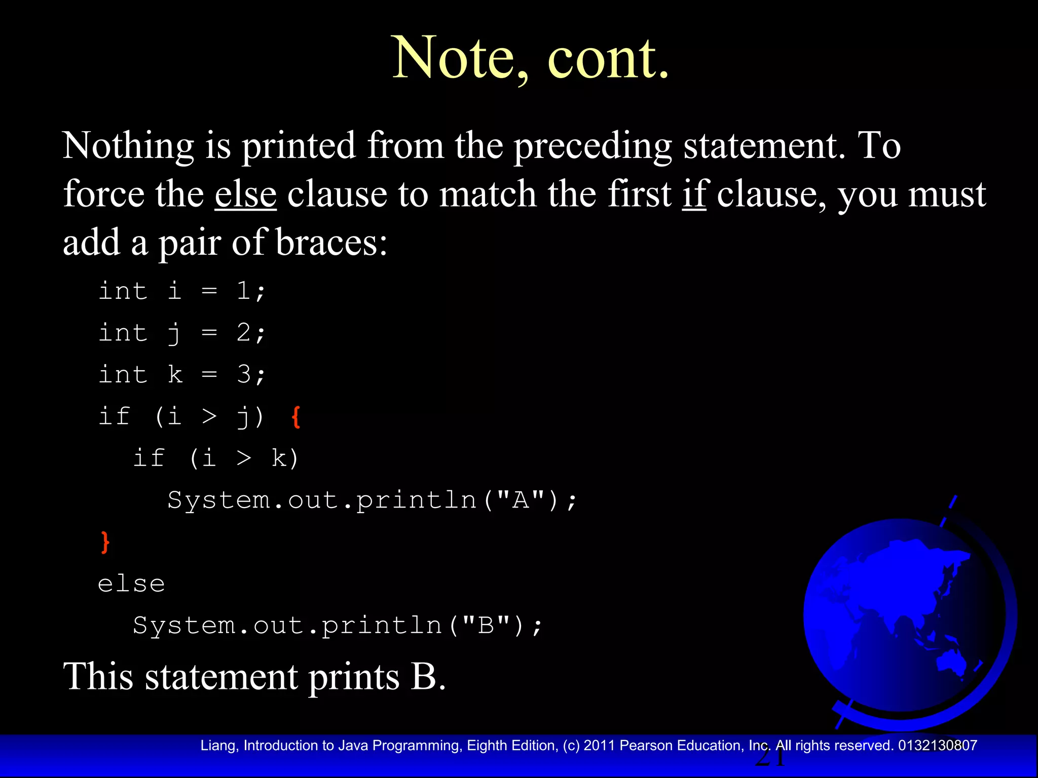 Note, cont.
Nothing is printed from the preceding statement. To
force the else clause to match the first if clause, you must
add a pair of braces:
int i = 1;
int j = 2;
int k = 3;
if (i > j) {
if (i > k)
System.out.println("A");
}
else
System.out.println("B");

This statement prints B.
21

Liang, Introduction to Java Programming, Eighth Edition, (c) 2011 Pearson Education, Inc. All rights reserved. 0132130807

 