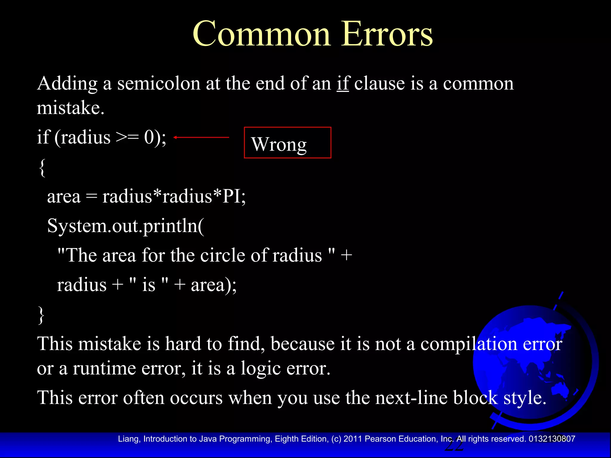 Common Errors
Adding a semicolon at the end of an if clause is a common
mistake.
if (radius >= 0);
Wrong
{
area = radius*radius*PI;
System.out.println(
"The area for the circle of radius " +
radius + " is " + area);
}
This mistake is hard to find, because it is not a compilation error
or a runtime error, it is a logic error.
This error often occurs when you use the next-line block style.
22

Liang, Introduction to Java Programming, Eighth Edition, (c) 2011 Pearson Education, Inc. All rights reserved. 0132130807

 