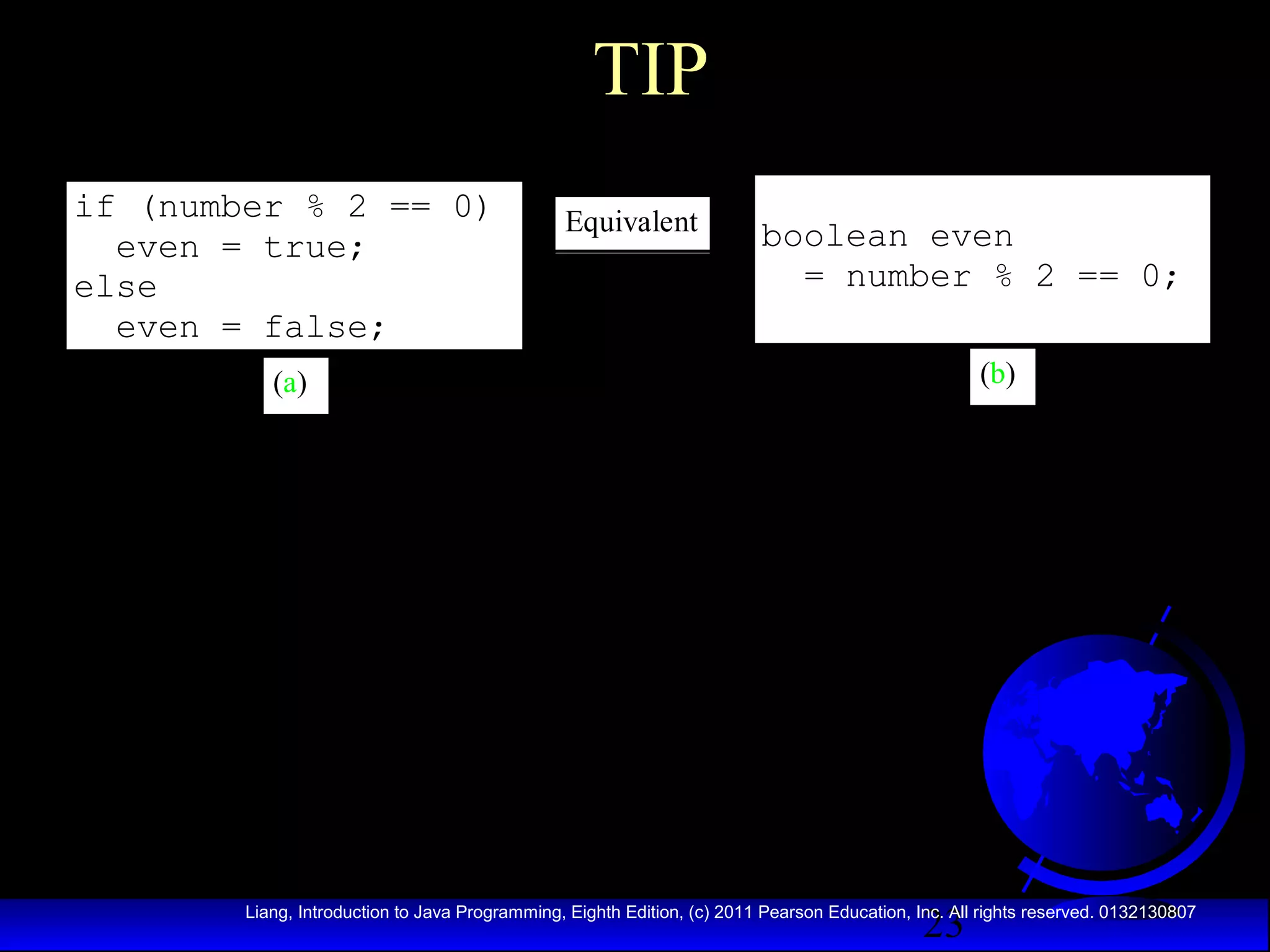 TIP
if (number % 2 == 0)
even = true;
else
even = false;

Equivalent

boolean even
= number % 2 == 0;
(b)

(a)

23

Liang, Introduction to Java Programming, Eighth Edition, (c) 2011 Pearson Education, Inc. All rights reserved. 0132130807

 