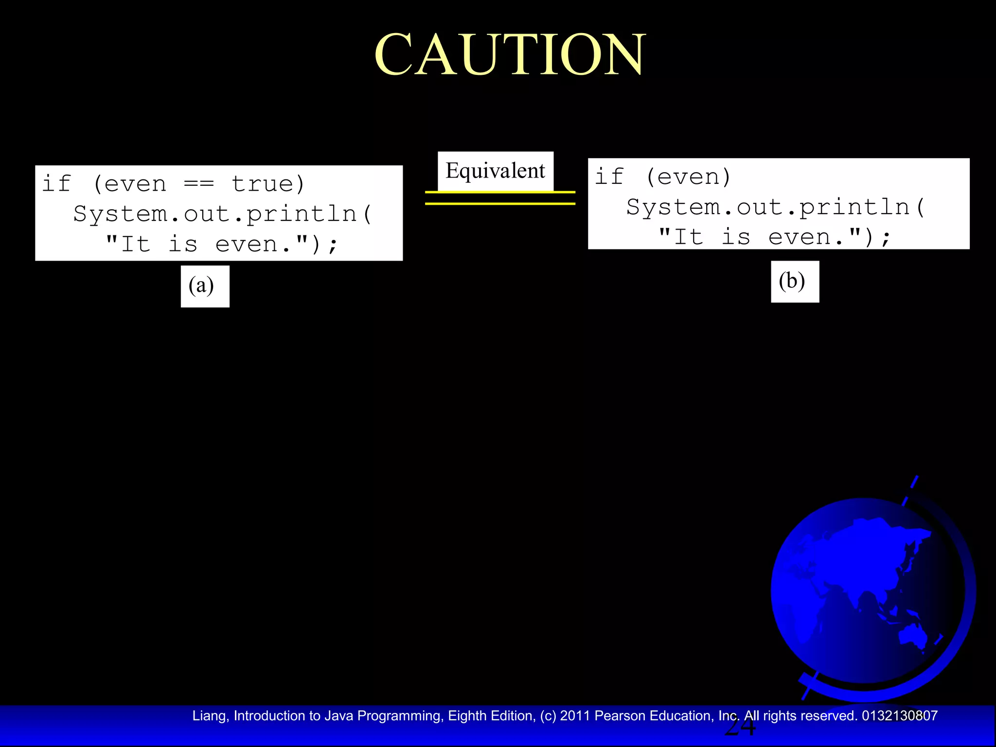 CAUTION
if (even == true)
System.out.println(
"It is even.");

Equivalent

if (even)
System.out.println(
"It is even.");
(b)

(a)

24

Liang, Introduction to Java Programming, Eighth Edition, (c) 2011 Pearson Education, Inc. All rights reserved. 0132130807

 