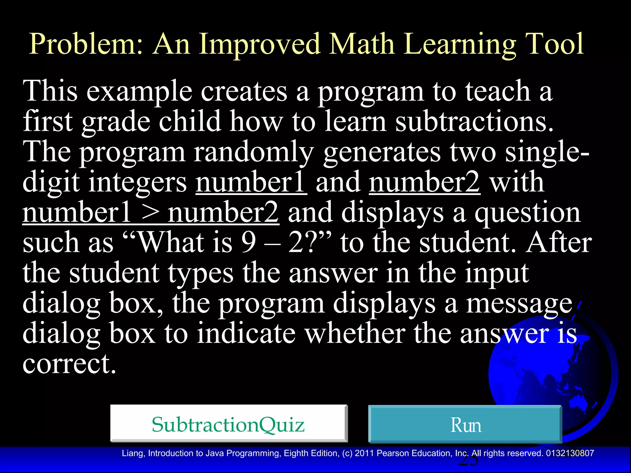 Problem: An Improved Math Learning Tool
This example creates a program to teach a
first grade child how to learn subtractions.
The program randomly generates two singledigit integers number1 and number2 with
number1 > number2 and displays a question
such as “What is 9 – 2?” to the student. After
the student types the answer in the input
dialog box, the program displays a message
dialog box to indicate whether the answer is
correct.
SubtractionQuiz

Run
25

Liang, Introduction to Java Programming, Eighth Edition, (c) 2011 Pearson Education, Inc. All rights reserved. 0132130807

 