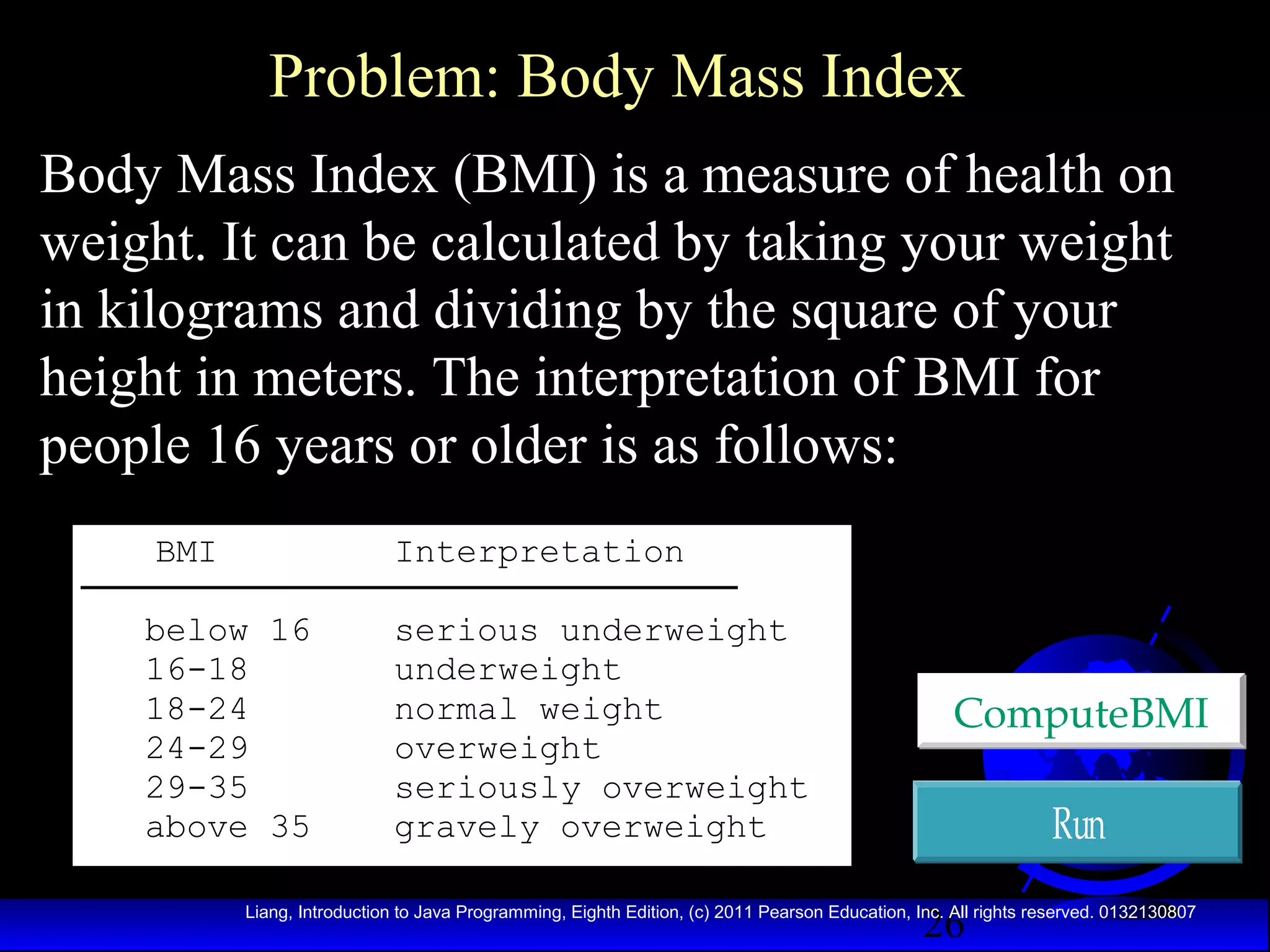 Problem: Body Mass Index
Body Mass Index (BMI) is a measure of health on
weight. It can be calculated by taking your weight
in kilograms and dividing by the square of your
height in meters. The interpretation of BMI for
people 16 years or older is as follows:
BMI

Interpretation

below 16
16-18
18-24
24-29
29-35
above 35

serious underweight
underweight
normal weight
overweight
seriously overweight
gravely overweight

ComputeBMI

Run
26

Liang, Introduction to Java Programming, Eighth Edition, (c) 2011 Pearson Education, Inc. All rights reserved. 0132130807

 