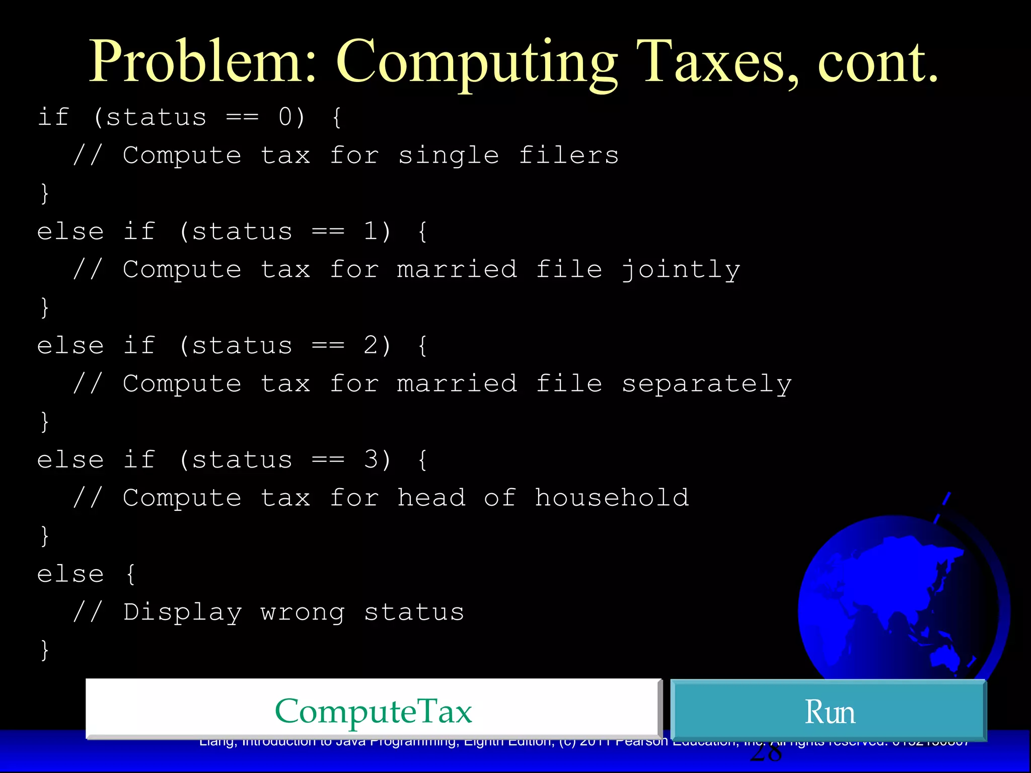 Problem: Computing Taxes, cont.
if (status == 0) {
// Compute tax for single filers
}
else if (status == 1) {
// Compute tax for married file jointly
}
else if (status == 2) {
// Compute tax for married file separately
}
else if (status == 3) {
// Compute tax for head of household
}
else {
// Display wrong status
}

ComputeTax

28

Run

Liang, Introduction to Java Programming, Eighth Edition, (c) 2011 Pearson Education, Inc. All rights reserved. 0132130807

 