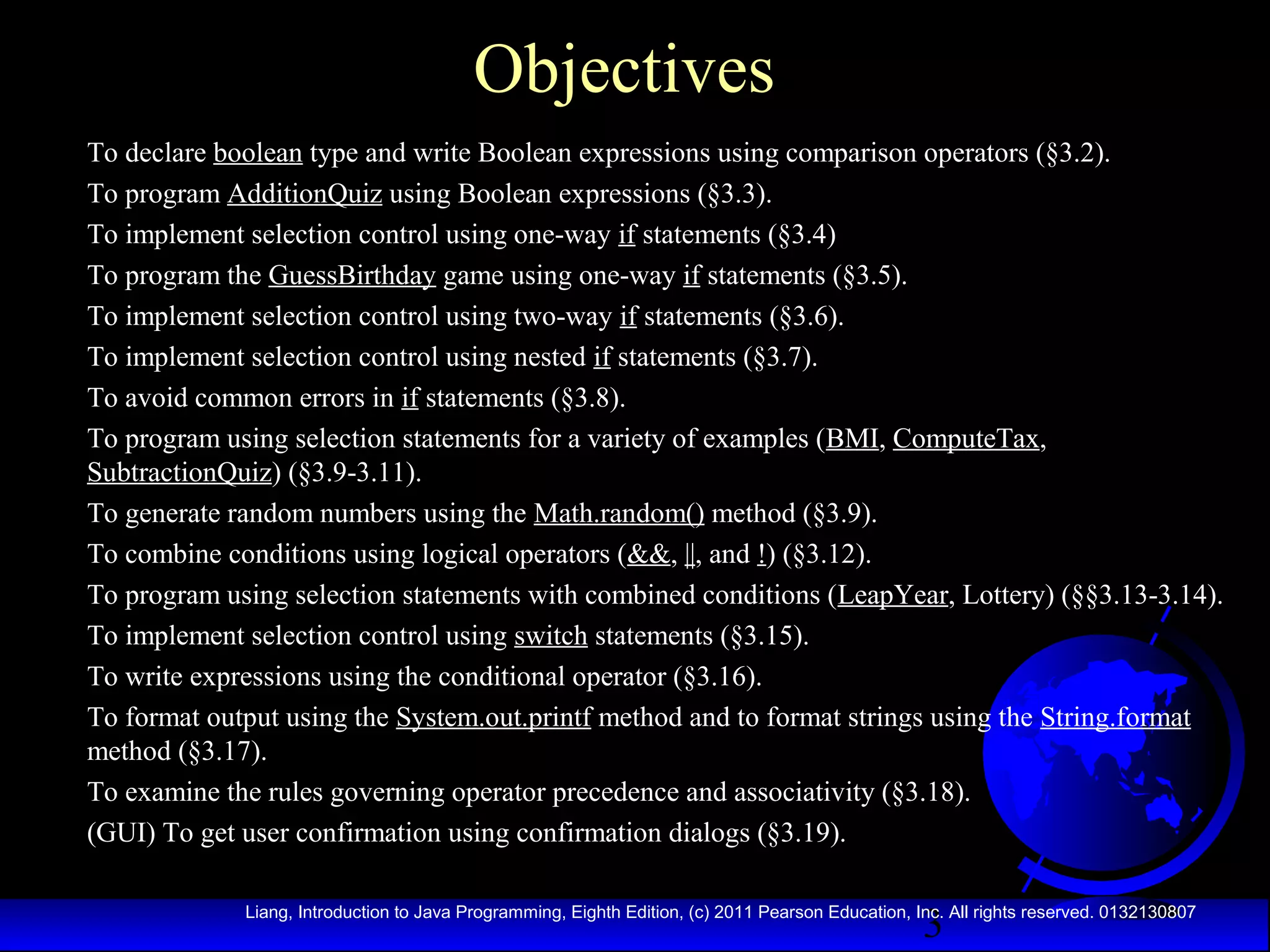 Objectives
To declare boolean type and write Boolean expressions using comparison operators (§3.2).
To program AdditionQuiz using Boolean expressions (§3.3).
To implement selection control using one-way if statements (§3.4)
To program the GuessBirthday game using one-way if statements (§3.5).
To implement selection control using two-way if statements (§3.6).
To implement selection control using nested if statements (§3.7).
To avoid common errors in if statements (§3.8).
To program using selection statements for a variety of examples (BMI, ComputeTax,
SubtractionQuiz) (§3.9-3.11).
To generate random numbers using the Math.random() method (§3.9).
To combine conditions using logical operators (&&, ||, and !) (§3.12).
To program using selection statements with combined conditions (LeapYear, Lottery) (§§3.13-3.14).
To implement selection control using switch statements (§3.15).
To write expressions using the conditional operator (§3.16).
To format output using the System.out.printf method and to format strings using the String.format
method (§3.17).
To examine the rules governing operator precedence and associativity (§3.18).
(GUI) To get user confirmation using confirmation dialogs (§3.19).

3

Liang, Introduction to Java Programming, Eighth Edition, (c) 2011 Pearson Education, Inc. All rights reserved. 0132130807

 