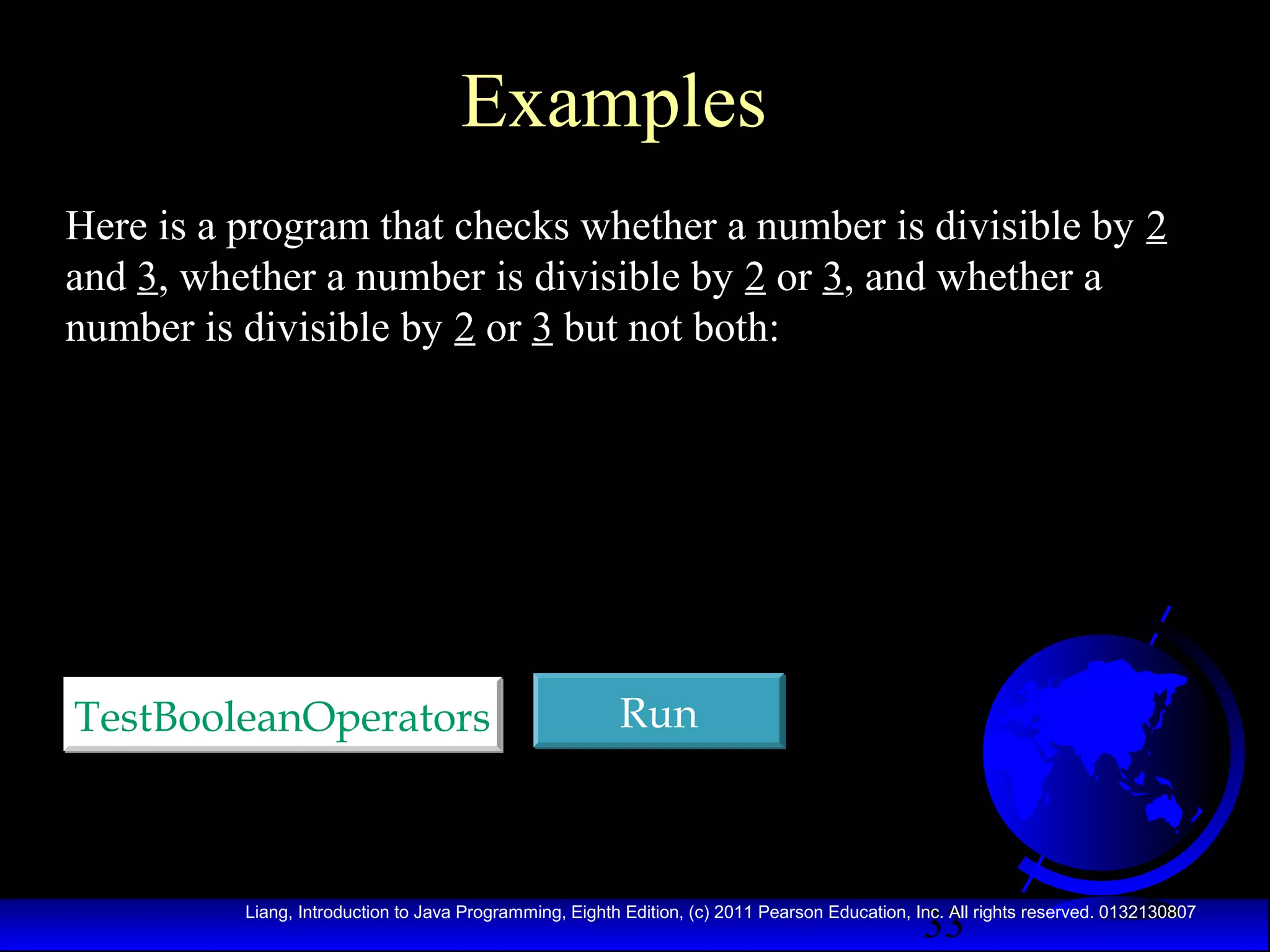 Examples
Here is a program that checks whether a number is divisible by 2
and 3, whether a number is divisible by 2 or 3, and whether a
number is divisible by 2 or 3 but not both:

TestBooleanOperators

Run

33

Liang, Introduction to Java Programming, Eighth Edition, (c) 2011 Pearson Education, Inc. All rights reserved. 0132130807

 