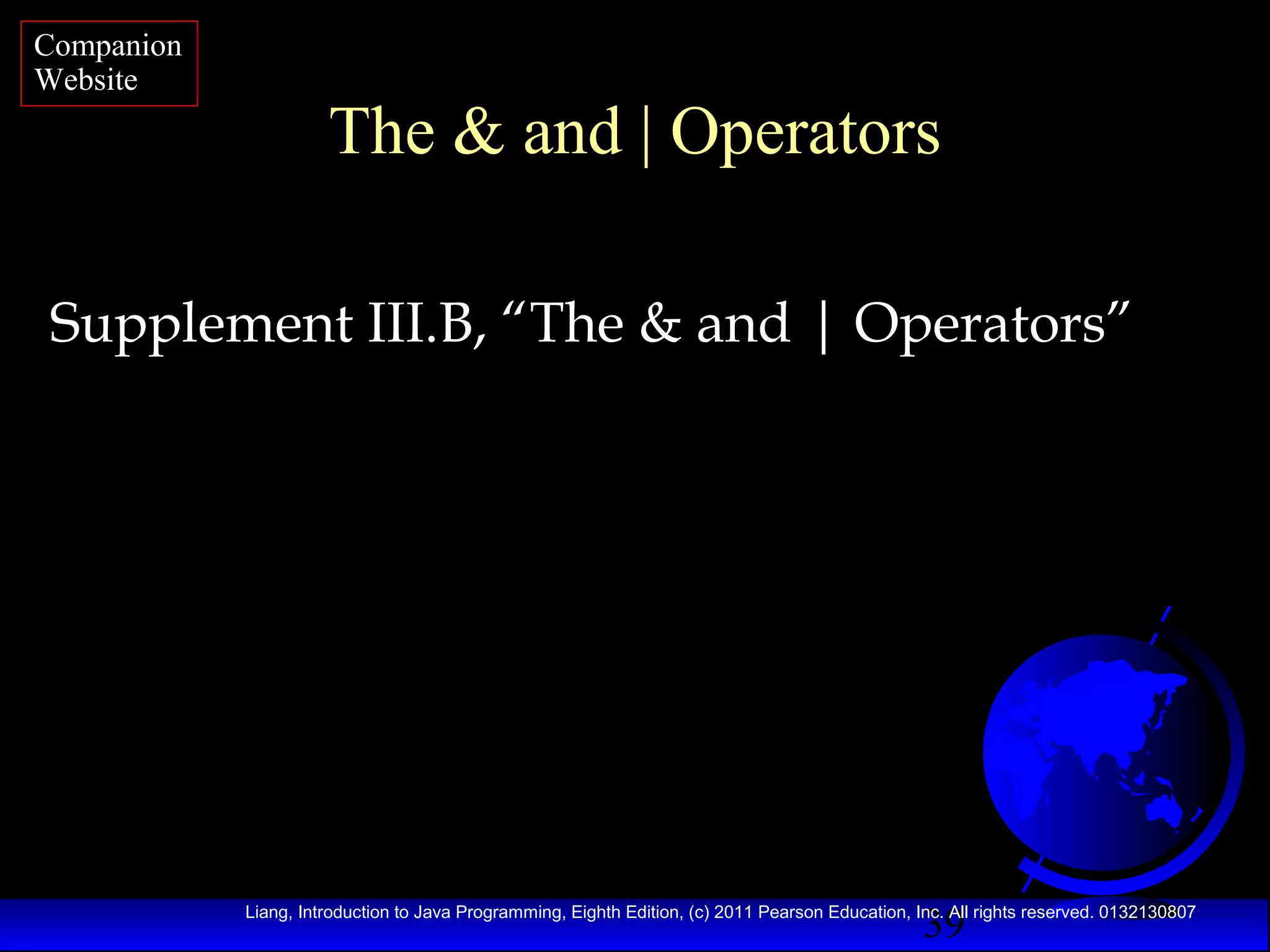 Companion
Website

The & and | Operators

Supplement III.B, “The & and | Operators”

39

Liang, Introduction to Java Programming, Eighth Edition, (c) 2011 Pearson Education, Inc. All rights reserved. 0132130807

 