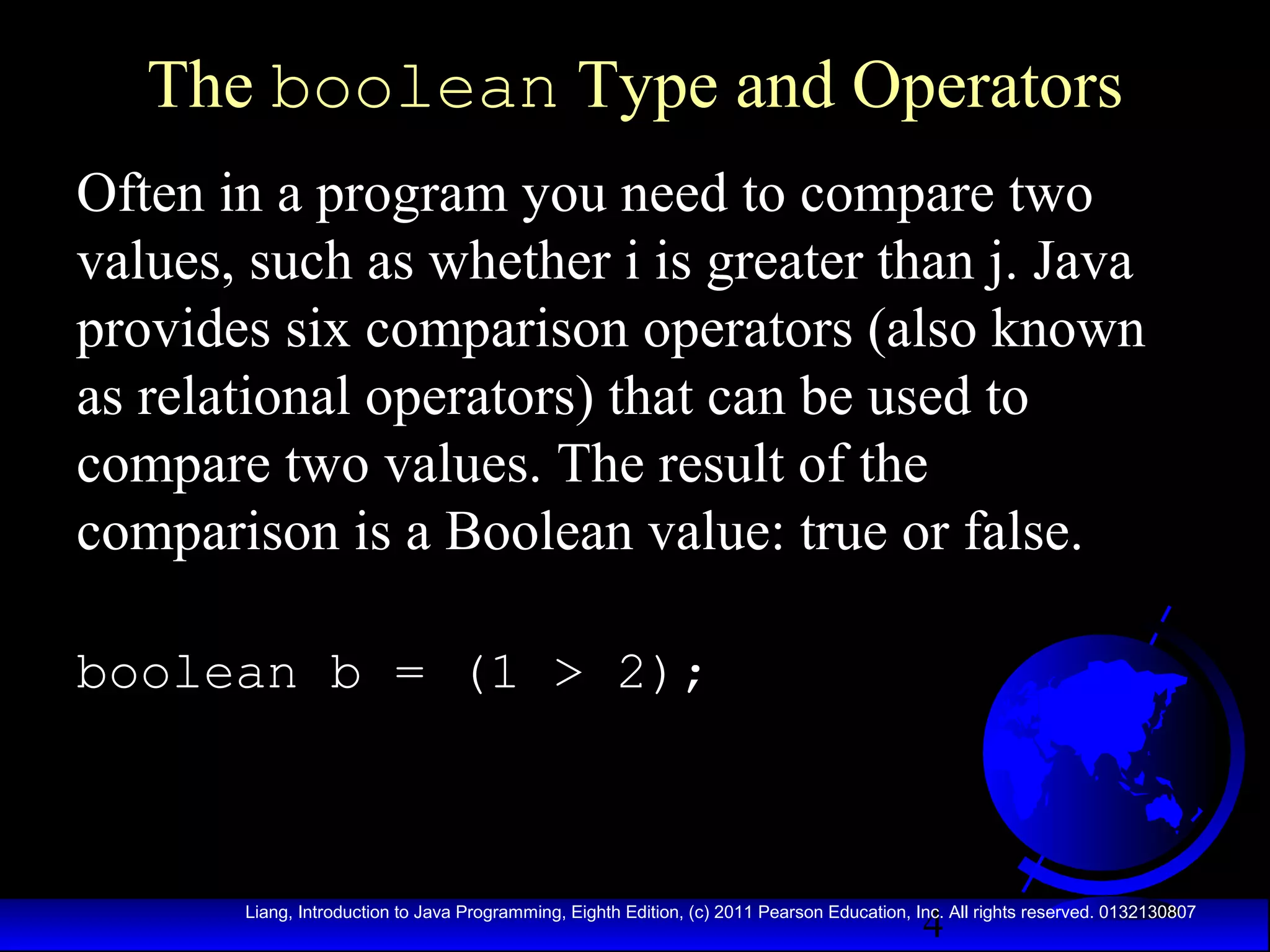 The boolean Type and Operators
Often in a program you need to compare two
values, such as whether i is greater than j. Java
provides six comparison operators (also known
as relational operators) that can be used to
compare two values. The result of the
comparison is a Boolean value: true or false.
boolean b = (1 > 2);

4

Liang, Introduction to Java Programming, Eighth Edition, (c) 2011 Pearson Education, Inc. All rights reserved. 0132130807

 