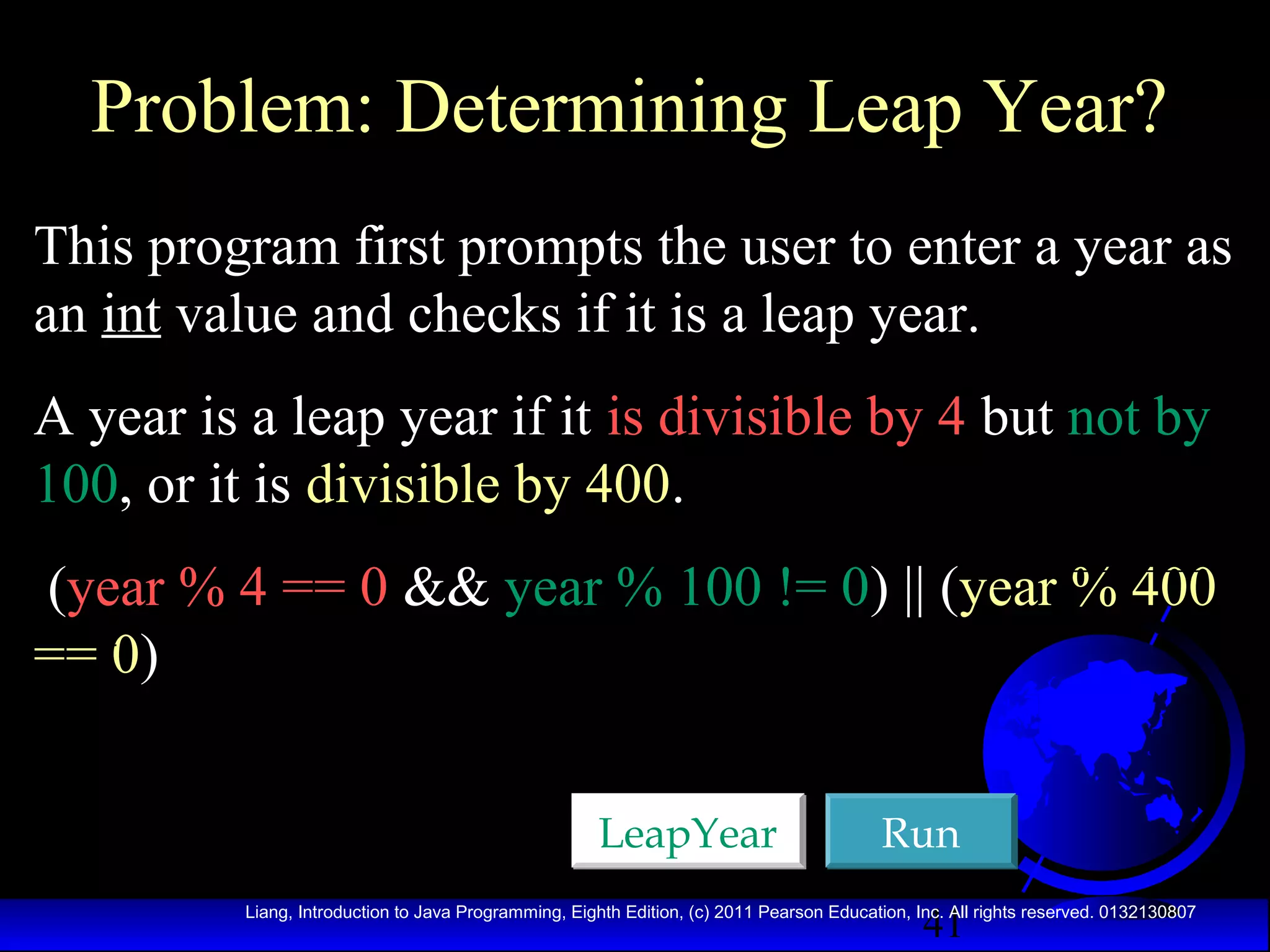 Problem: Determining Leap Year?
This program first prompts the user to enter a year as
an int value and checks if it is a leap year.
A year is a leap year if it is divisible by 4 but not by
100, or it is divisible by 400.
(year % 4 == 0 && year % 100 != 0) || (year % 400
== 0)
LeapYear

Run
41

Liang, Introduction to Java Programming, Eighth Edition, (c) 2011 Pearson Education, Inc. All rights reserved. 0132130807

 