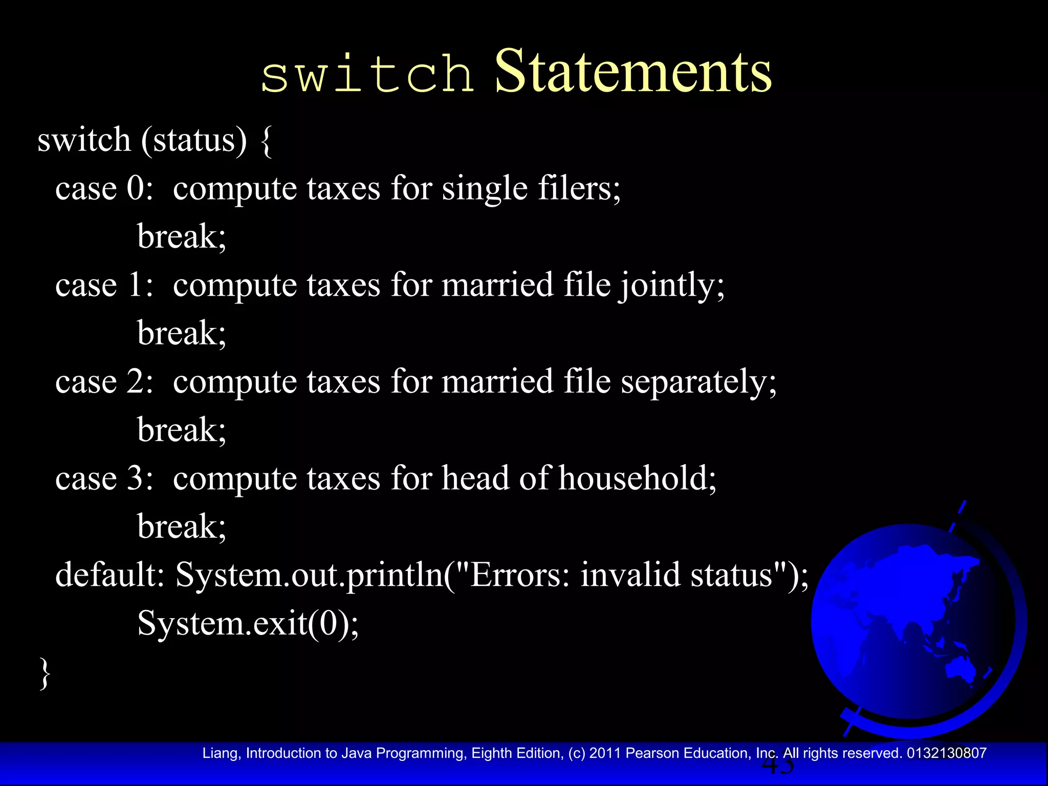 switch Statements
switch (status) {
case 0: compute taxes for single filers;
break;
case 1: compute taxes for married file jointly;
break;
case 2: compute taxes for married file separately;
break;
case 3: compute taxes for head of household;
break;
default: System.out.println("Errors: invalid status");
System.exit(0);
}
43

Liang, Introduction to Java Programming, Eighth Edition, (c) 2011 Pearson Education, Inc. All rights reserved. 0132130807

 