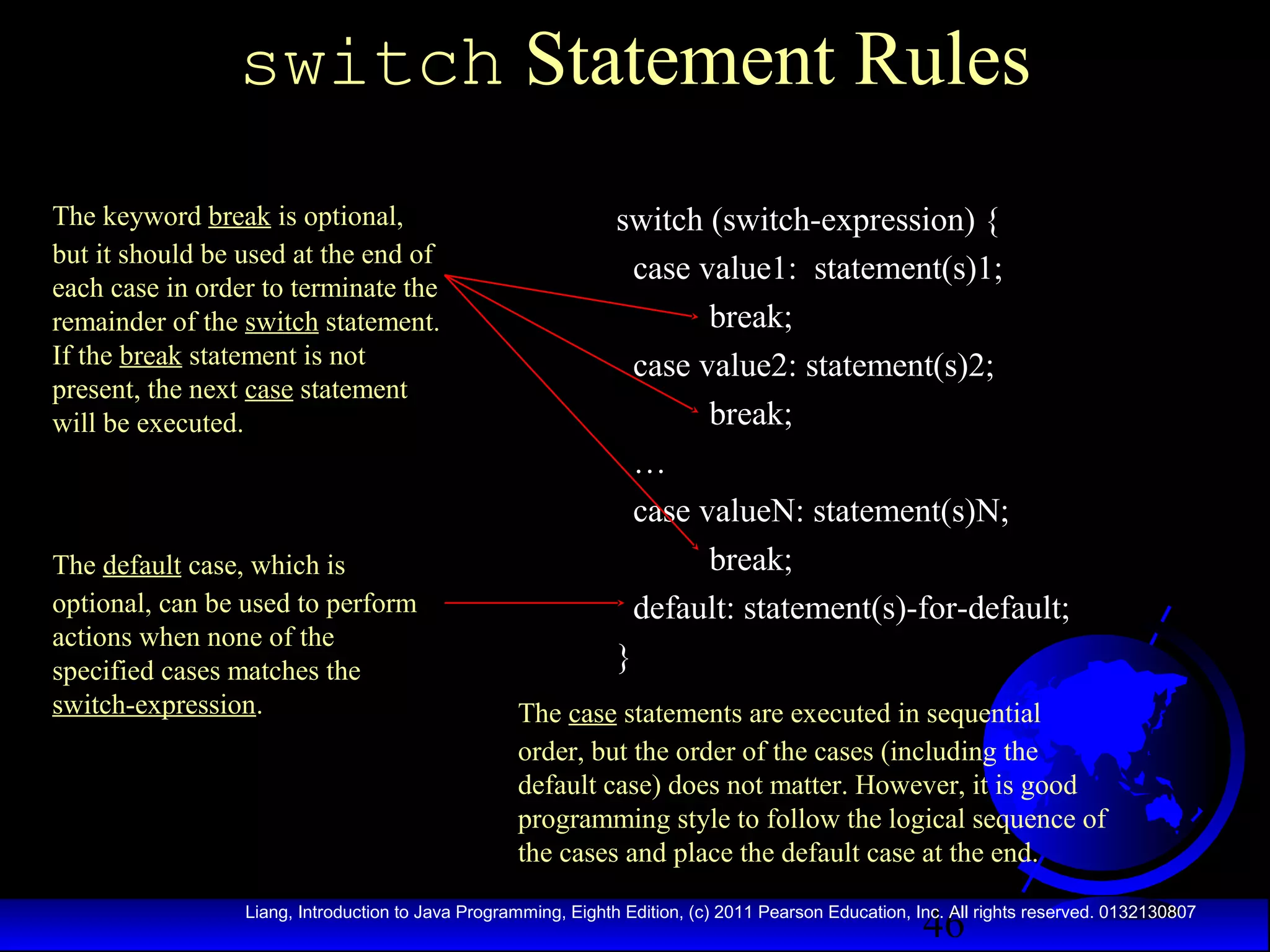 switch Statement Rules
The keyword break is optional,
but it should be used at the end of
each case in order to terminate the
remainder of the switch statement.
If the break statement is not
present, the next case statement
will be executed.

The default case, which is
optional, can be used to perform
actions when none of the
specified cases matches the
switch-expression.

switch (switch-expression) {
case value1: statement(s)1;
break;
case value2: statement(s)2;
break;
…
case valueN: statement(s)N;
break;
default: statement(s)-for-default;
}
The case statements are executed in sequential
order, but the order of the cases (including the
default case) does not matter. However, it is good
programming style to follow the logical sequence of
the cases and place the default case at the end.

46

Liang, Introduction to Java Programming, Eighth Edition, (c) 2011 Pearson Education, Inc. All rights reserved. 0132130807

 