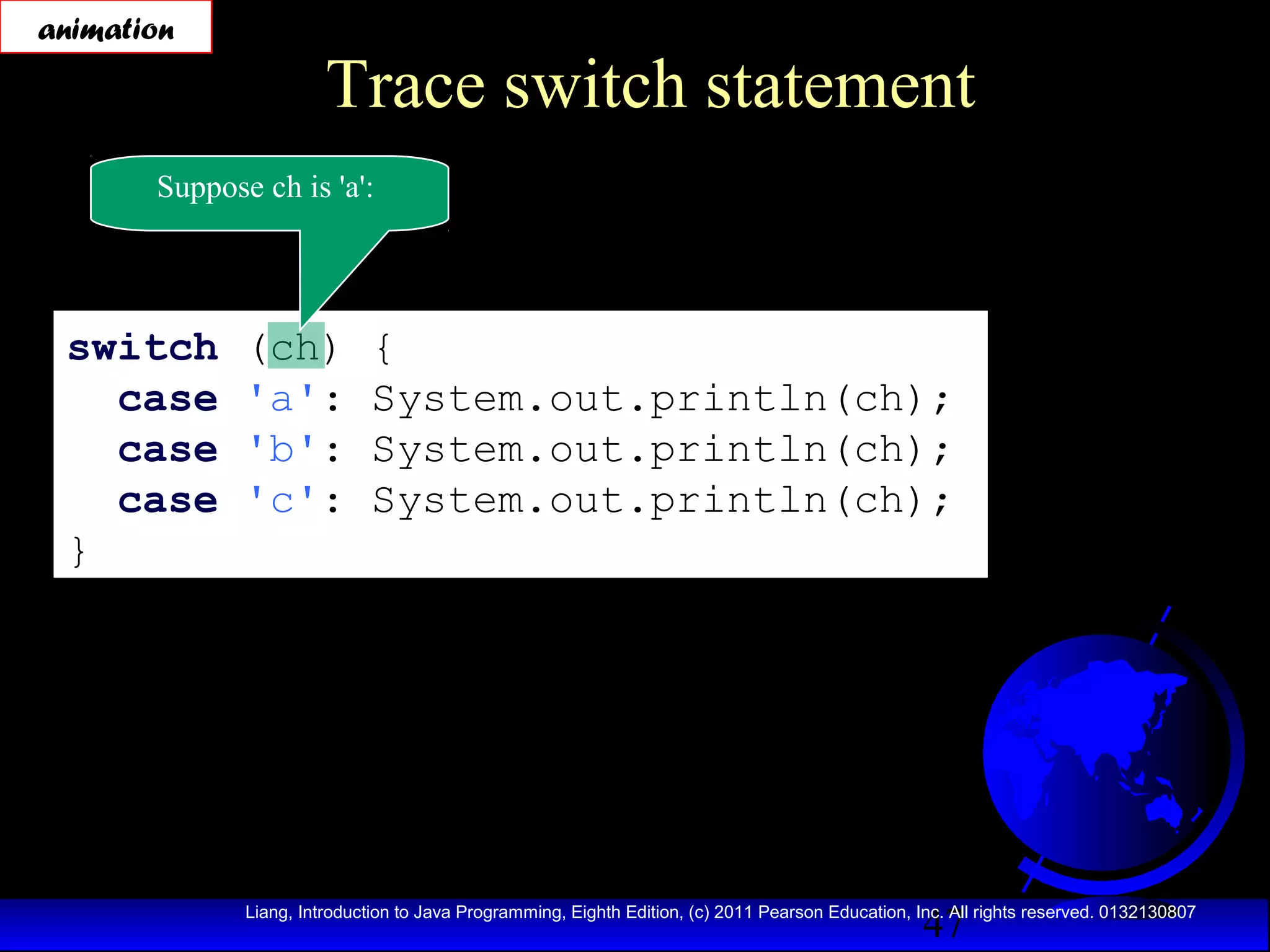 animation

Trace switch statement

Suppose ch is 'a':

switch
case
case
case
}

(ch)
'a':
'b':
'c':

{
System.out.println(ch);
System.out.println(ch);
System.out.println(ch);

47

Liang, Introduction to Java Programming, Eighth Edition, (c) 2011 Pearson Education, Inc. All rights reserved. 0132130807

 