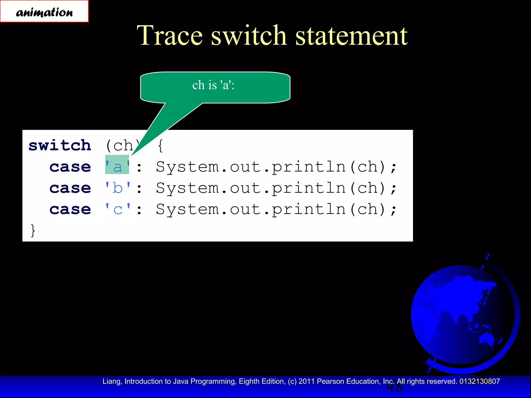 animation

Trace switch statement
ch is 'a':

switch
case
case
case
}

(ch)
'a':
'b':
'c':

{
System.out.println(ch);
System.out.println(ch);
System.out.println(ch);

48

Liang, Introduction to Java Programming, Eighth Edition, (c) 2011 Pearson Education, Inc. All rights reserved. 0132130807

 