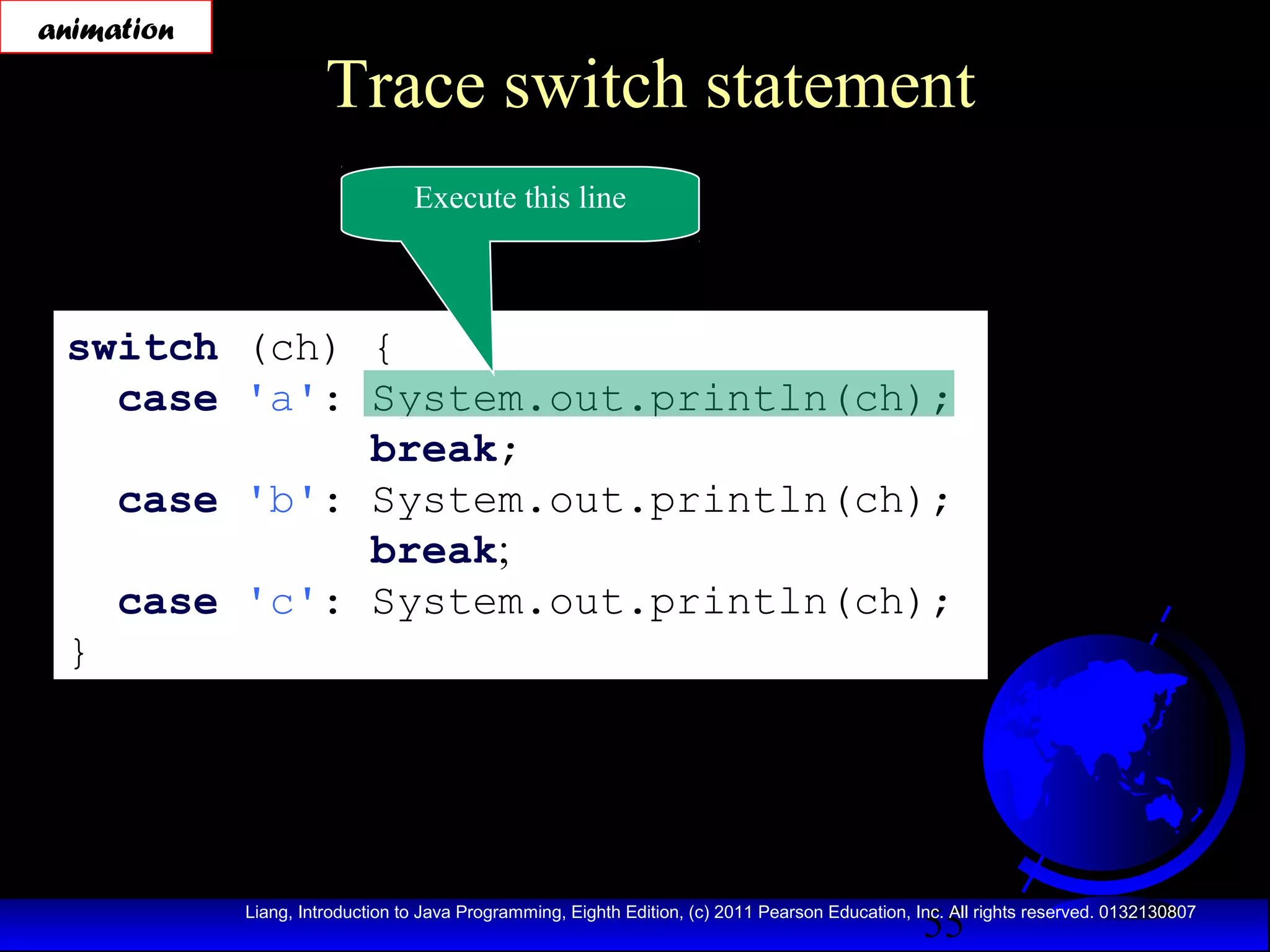 animation

Trace switch statement
Execute this line

switch (ch) {
case 'a': System.out.println(ch);
break;
case 'b': System.out.println(ch);
break;
case 'c': System.out.println(ch);
}

55

Liang, Introduction to Java Programming, Eighth Edition, (c) 2011 Pearson Education, Inc. All rights reserved. 0132130807

 