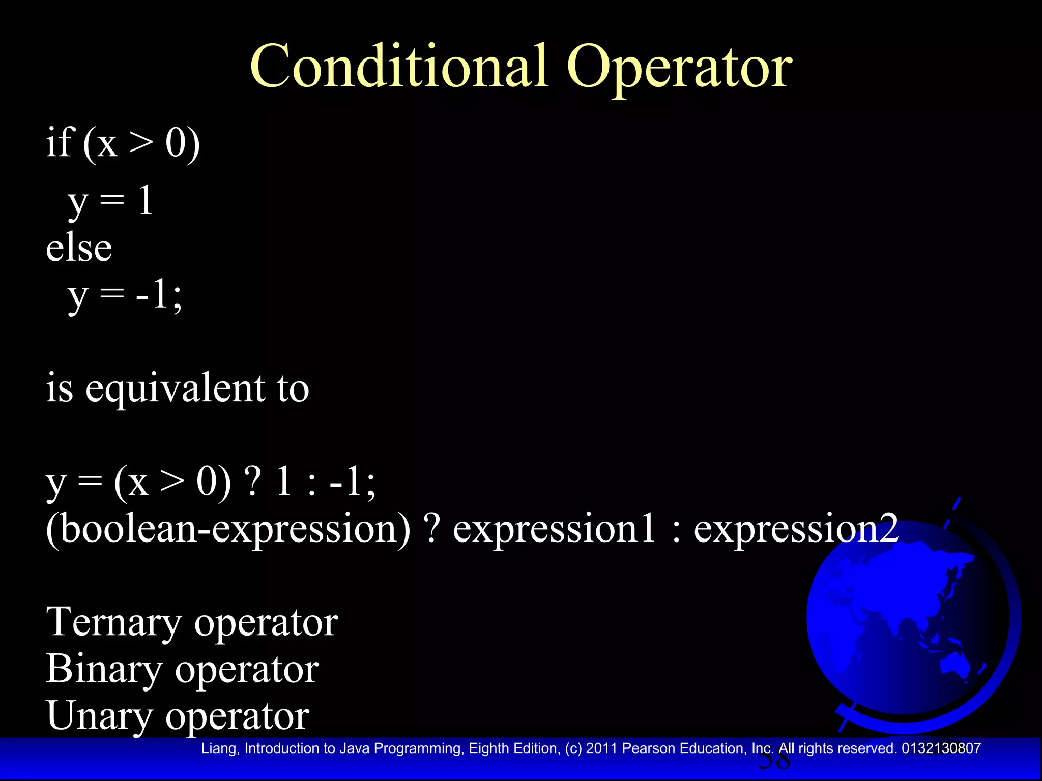 Conditional Operator
if (x > 0)
y=1
else
y = -1;
is equivalent to
y = (x > 0) ? 1 : -1;
(boolean-expression) ? expression1 : expression2
Ternary operator
Binary operator
Unary operator

58

Liang, Introduction to Java Programming, Eighth Edition, (c) 2011 Pearson Education, Inc. All rights reserved. 0132130807

 